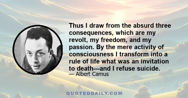 Thus I draw from the absurd three consequences, which are my revolt, my freedom, and my passion. By the mere activity of consciousness I transform into a rule of life what was an invitation to death—and I refuse suicide.