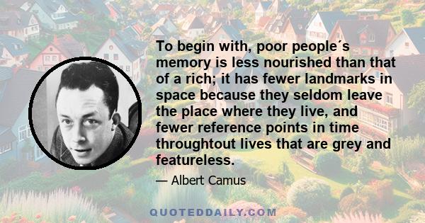 To begin with, poor people´s memory is less nourished than that of a rich; it has fewer landmarks in space because they seldom leave the place where they live, and fewer reference points in time throughtout lives that