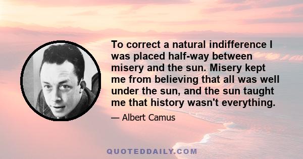 To correct a natural indifference I was placed half-way between misery and the sun. Misery kept me from believing that all was well under the sun, and the sun taught me that history wasn't everything.