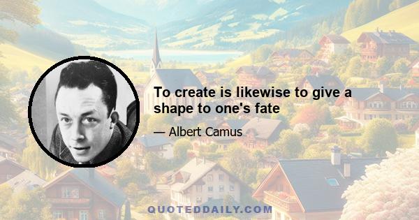 To create is likewise to give a shape to one's fate