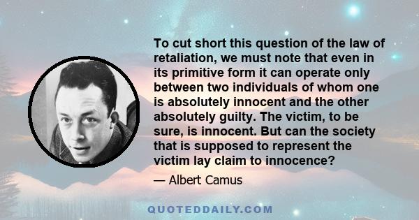 To cut short this question of the law of retaliation, we must note that even in its primitive form it can operate only between two individuals of whom one is absolutely innocent and the other absolutely guilty. The