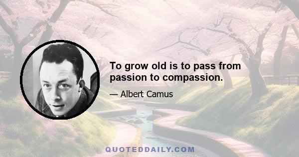 To grow old is to pass from passion to compassion.