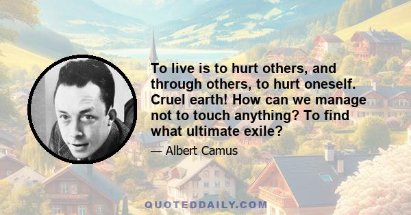 To live is to hurt others, and through others, to hurt oneself. Cruel earth! How can we manage not to touch anything? To find what ultimate exile?