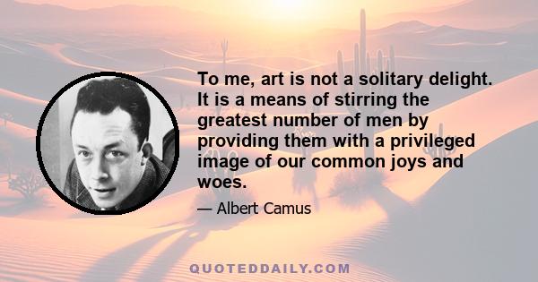 To me, art is not a solitary delight. It is a means of stirring the greatest number of men by providing them with a privileged image of our common joys and woes.