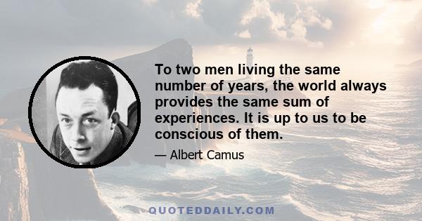 To two men living the same number of years, the world always provides the same sum of experiences. It is up to us to be conscious of them.