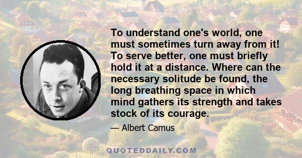 To understand one's world, one must sometimes turn away from it! To serve better, one must briefly hold it at a distance. Where can the necessary solitude be found, the long breathing space in which mind gathers its