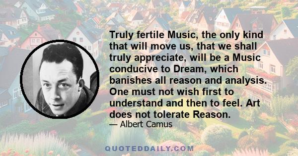 Truly fertile Music, the only kind that will move us, that we shall truly appreciate, will be a Music conducive to Dream, which banishes all reason and analysis. One must not wish first to understand and then to feel.