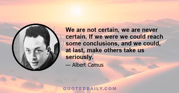 We are not certain, we are never certain. If we were we could reach some conclusions, and we could, at last, make others take us seriously.