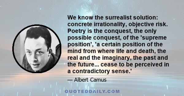 We know the surrealist solution: concrete irrationality, objective risk. Poetry is the conquest, the only possible conquest, of the 'supreme position', 'a certain position of the mind from where life and death, the real 