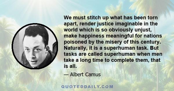 We must stitch up what has been torn apart, render justice imaginable in the world which is so obviously unjust, make happiness meaningful for nations poisoned by the misery of this century. Naturally, it is a