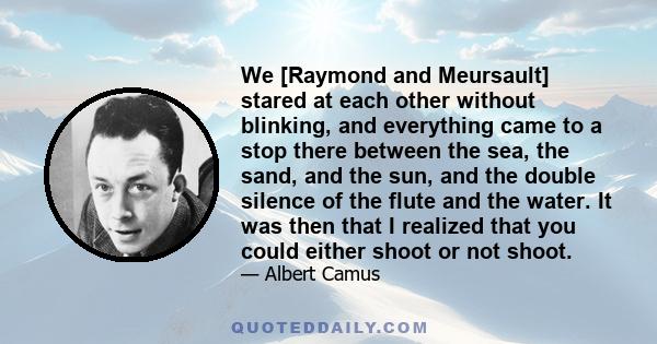 We [Raymond and Meursault] stared at each other without blinking, and everything came to a stop there between the sea, the sand, and the sun, and the double silence of the flute and the water. It was then that I