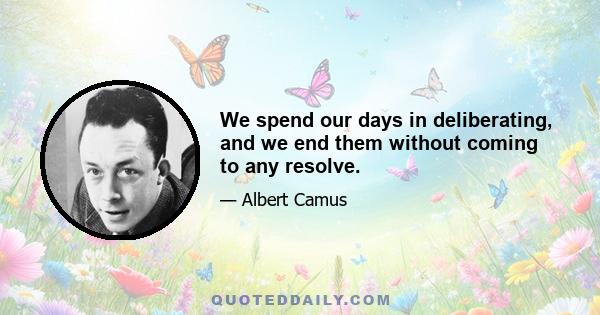 We spend our days in deliberating, and we end them without coming to any resolve.