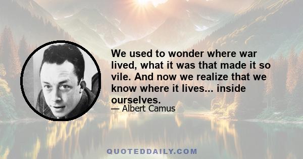 We used to wonder where war lived, what it was that made it so vile. And now we realize that we know where it lives... inside ourselves.