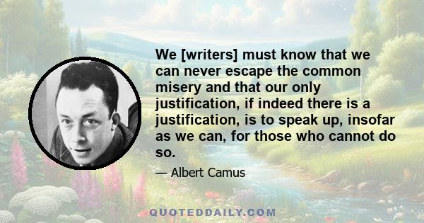 We [writers] must know that we can never escape the common misery and that our only justification, if indeed there is a justification, is to speak up, insofar as we can, for those who cannot do so.