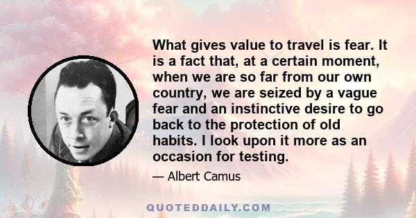 What gives value to travel is fear. It is a fact that, at a certain moment, when we are so far from our own country, we are seized by a vague fear and an instinctive desire to go back to the protection of old habits. I