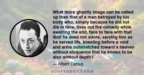 What more ghastly image can be called up than that of a man betrayed by his body who, simply because he did not die in time, lives out the comedy while awaiting the end, face to face with that God he does not adore,