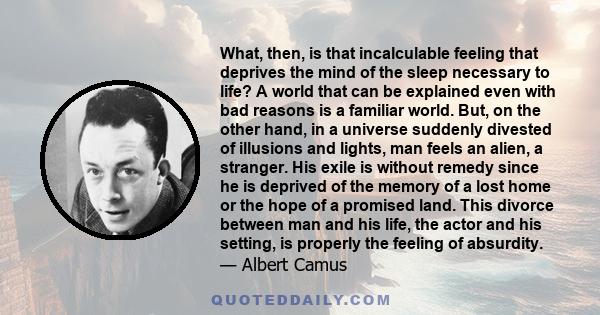 What, then, is that incalculable feeling that deprives the mind of the sleep necessary to life? A world that can be explained even with bad reasons is a familiar world. But, on the other hand, in a universe suddenly