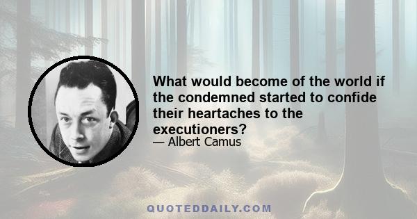 What would become of the world if the condemned started to confide their heartaches to the executioners?