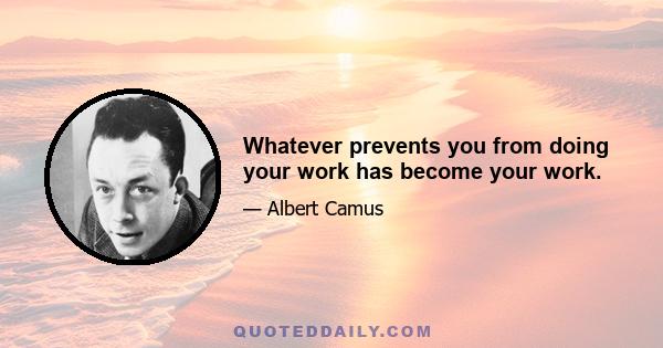 Whatever prevents you from doing your work has become your work.