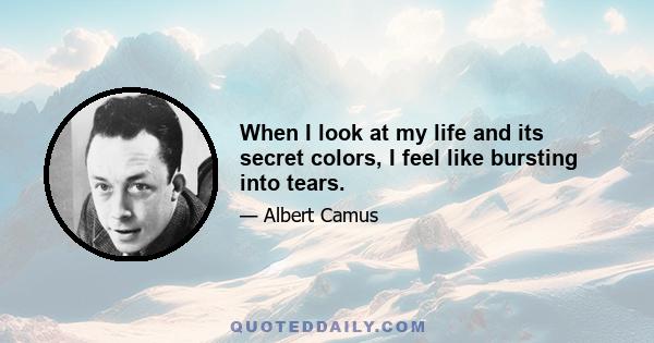 When I look at my life and its secret colors, I feel like bursting into tears.