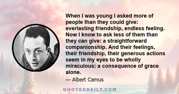 When I was young I asked more of people than they could give: everlasting friendship, endless feeling. Now I know to ask less of them than they can give: a straightforward companionship. And their feelings, their