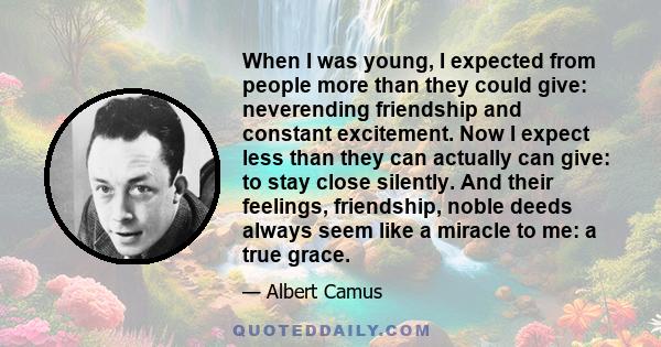 When I was young, I expected from people more than they could give: neverending friendship and constant excitement. Now I expect less than they can actually can give: to stay close silently. And their feelings,