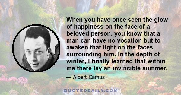 When you have once seen the glow of happiness on the face of a beloved person, you know that a man can have no vocation but to awaken that light on the faces surrounding him. In the depth of winter, I finally learned