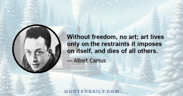 Without freedom, no art; art lives only on the restraints it imposes on itself, and dies of all others.