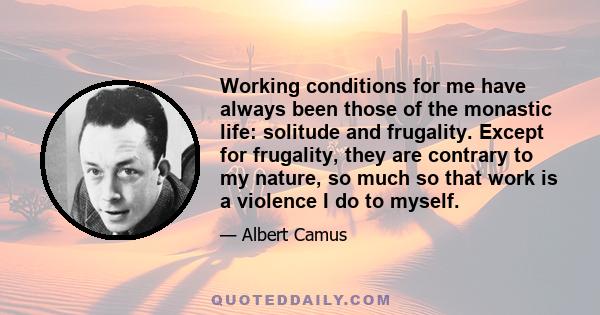 Working conditions for me have always been those of the monastic life: solitude and frugality. Except for frugality, they are contrary to my nature, so much so that work is a violence I do to myself.