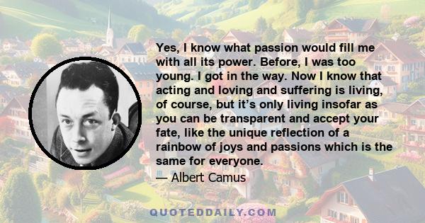 Yes, I know what passion would fill me with all its power. Before, I was too young. I got in the way. Now I know that acting and loving and suffering is living, of course, but it’s only living insofar as you can be