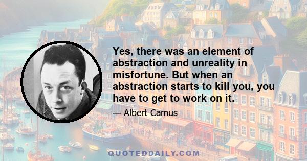 Yes, there was an element of abstraction and unreality in misfortune. But when an abstraction starts to kill you, you have to get to work on it.