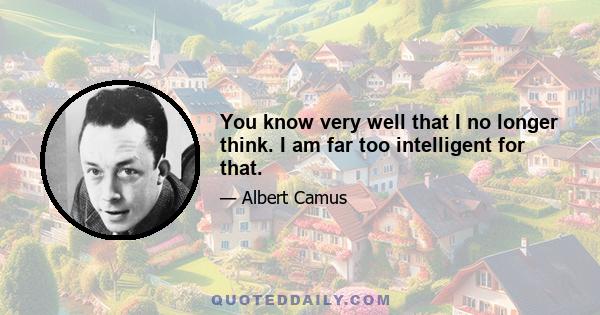 You know very well that I no longer think. I am far too intelligent for that.