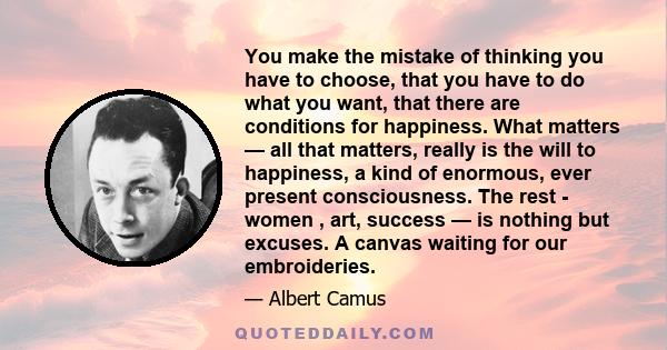 You make the mistake of thinking you have to choose, that you have to do what you want, that there are conditions for happiness. What matters — all that matters, really is the will to happiness, a kind of enormous, ever 