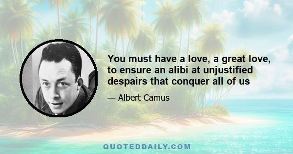 You must have a love, a great love, to ensure an alibi at unjustified despairs that conquer all of us