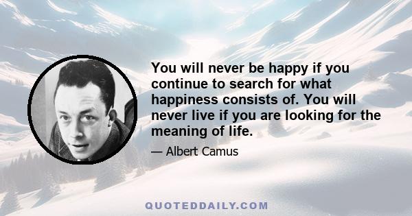 You will never be happy if you continue to search for what happiness consists of. You will never live if you are looking for the meaning of life.