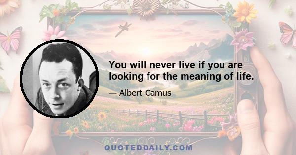 You will never live if you are looking for the meaning of life.