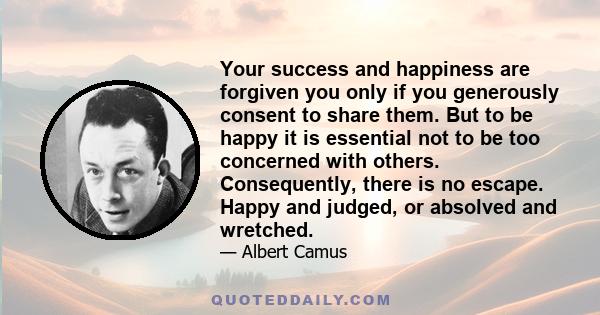 Your success and happiness are forgiven you only if you generously consent to share them. But to be happy it is essential not to be too concerned with others. Consequently, there is no escape. Happy and judged, or