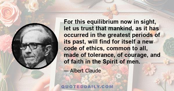 For this equilibrium now in sight, let us trust that mankind, as it has occurred in the greatest periods of its past, will find for itself a new code of ethics, common to all, made of tolerance, of courage, and of faith 