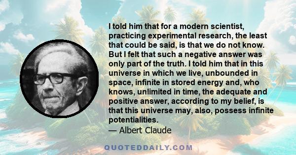 I told him that for a modern scientist, practicing experimental research, the least that could be said, is that we do not know. But I felt that such a negative answer was only part of the truth. I told him that in this