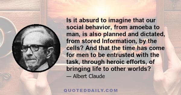 Is it absurd to imagine that our social behavior, from amoeba to man, is also planned and dictated, from stored Information, by the cells? And that the time has come for men to be entrusted with the task, through heroic 