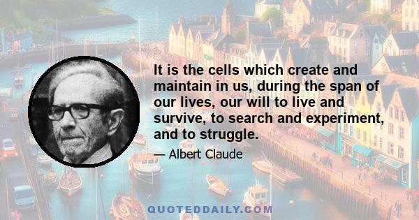 It is the cells which create and maintain in us, during the span of our lives, our will to live and survive, to search and experiment, and to struggle.