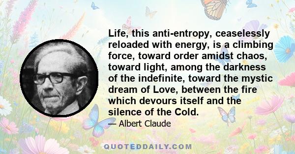 Life, this anti-entropy, ceaselessly reloaded with energy, is a climbing force, toward order amidst chaos, toward light, among the darkness of the indefinite, toward the mystic dream of Love, between the fire which