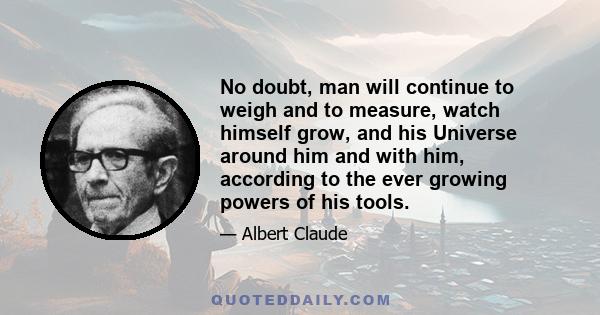 No doubt, man will continue to weigh and to measure, watch himself grow, and his Universe around him and with him, according to the ever growing powers of his tools.