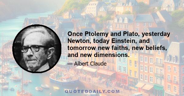 Once Ptolemy and Plato, yesterday Newton, today Einstein, and tomorrow new faiths, new beliefs, and new dimensions.