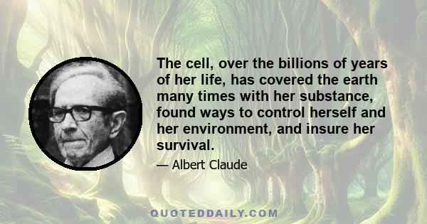 The cell, over the billions of years of her life, has covered the earth many times with her substance, found ways to control herself and her environment, and insure her survival.