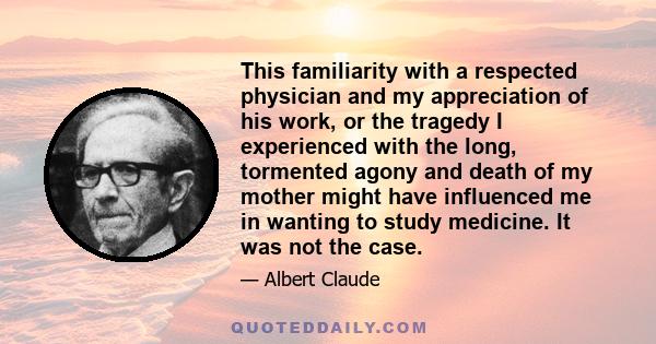 This familiarity with a respected physician and my appreciation of his work, or the tragedy I experienced with the long, tormented agony and death of my mother might have influenced me in wanting to study medicine. It