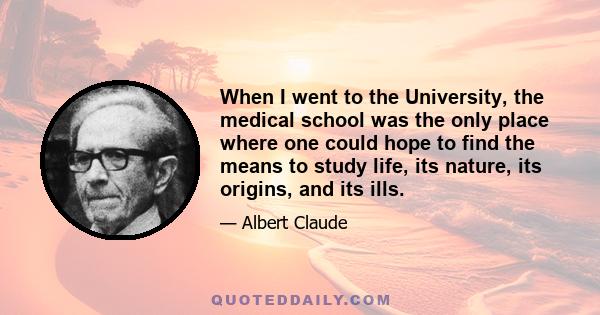 When I went to the University, the medical school was the only place where one could hope to find the means to study life, its nature, its origins, and its ills.