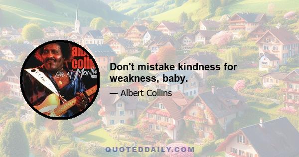 Don't mistake kindness for weakness, baby.