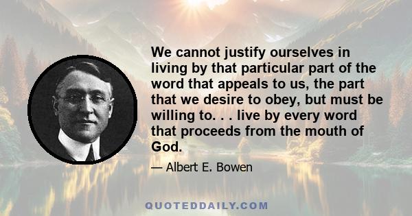 We cannot justify ourselves in living by that particular part of the word that appeals to us, the part that we desire to obey, but must be willing to. . . live by every word that proceeds from the mouth of God.