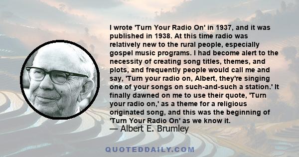 I wrote 'Turn Your Radio On' in 1937, and it was published in 1938. At this time radio was relatively new to the rural people, especially gospel music programs. I had become alert to the necessity of creating song